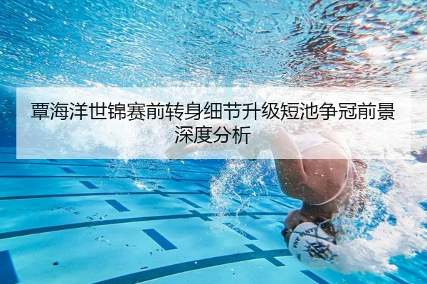 覃海洋世锦赛前转身细节升级短池争冠前景深度分析